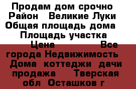 Продам дом срочно › Район ­ Великие Луки › Общая площадь дома ­ 48 › Площадь участка ­ 1 700 › Цена ­ 150 000 - Все города Недвижимость » Дома, коттеджи, дачи продажа   . Тверская обл.,Осташков г.